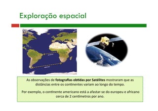 As observações de fotograﬁas ob@das por Satélites mostraram que as 
distâncias entre os con9nentes variam ao longo do tempo. 
 
 Por exemplo, o con9nente americano está a afastar‐se do europeu e africano 
cerca de 2 cenametros por ano. 
Exploração espacial
 