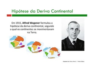 Em 1915, Alfred Wegener formulou a 
hipótese da deriva con9nental, segundo 
a qual os con9nentes se movimentavam 
na Terra. 
Hipótese da Deriva Continental
Adaptado de Viva a Terra 7 - Porto Editora
 