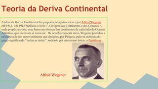 Teoria da Deriva Continental
A ideia da Deriva Continental foi proposta pela primeira vez por Alfred Wegener
em 1912. Em 1915 publicou o livro :”A origem dos Continentes e dos Oceanos “,
onde propôs a teoria, com basse nas formas dos continentes de cada lado do Oceano
Atlântico, que pareciam se encaixar. De acordo com esta ideia, Wegener postulou a
existência de um supercontinente que designou por Pangeia, palavra derivada do
grego significando “ todas as terras’’, rodeado por um oceano único, a Pantalassa .

Alfred Wegener

 