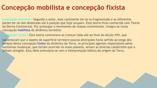 Concepção mobilista e concepção fixista
Concepção mobilista - Segundo o autor, esse continente ter-se-ia fragmentado e as diferentes
partes ter-se-iam deslocado até à posição que hoje ocupam. Esta teoria ficou conhecida com Teoria
da Deriva Continental. Por pressupor o movimento de massas continentais, integra-se numa
concepção mobilista da dinâmica terrestre.
Concepção fixista - Esta teoria contrariava as crenças tidas até ao final do século XVII, que
sustentavam que o aspeto da superfície terrestre poucas alterações havia sofrido ao longo dos
tempos.Nesta concepção fixista da dinâmica da Terra, os principais agentes responsáveis pelas
sucessivas mudanças, que teriam ocorrido no nosso planeta, seriam as diversas catástrofes que o
tinham atingido. Esta ideia articulava-se com a interpretação bíblica da origem da Terra.

 