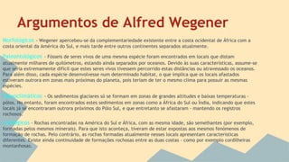 Argumentos de Alfred Wegener
Morfológicos - Wegener apercebeu-se da complementariedade existente entre a costa ocidental de África com a
costa oriental da América do Sul, e mais tarde entre outros continentes separados atualmente.

Paleontológicos - Fósseis de seres vivos de uma mesma espécie foram encontrados em locais que distam
atualmente milhares de quilómetros, estando ainda separados por oceanos. Devido às suas características, assume-se
que seria extremamente difícil que estes seres vivos tivessem percorrido estas distâncias ou atravessado os oceanos.
Para além disso, cada espécie desenvolvesse num determinado habitat, o que implica que os locais afastados
estiveram outrora em zonas mais próximas do planeta, pois teriam de ter o mesmo clima para possuir as mesmas
espécies.

Paleoclimáticos - Os sedimentos glaciares só se formam em zonas de grandes altitudes e baixas temperaturas pólos. No entanto, foram encontrados estes sedimentos em zonas como a África do Sul ou Índia, indicando que estes
locais já se encontraram outrora próximos do Pólo Sul, e que entretanto se afastaram - mantendo os registros
rochosos.

Litológicos - Rochas encontradas na América do Sul e África, com as mesma idade, são semelhantes (por exemplo,
formadas pelos mesmos minerais). Para que isto aconteça, tiveram de estar expostas aos mesmos fenómenos de
formação de rochas. Pelo contrário, as rochas formadas atualmente nesses locais apresentam características
diferentes. Existe ainda continuidade de formações rochosas entre as duas costas - como por exemplo cordilheiras
montanhosas.

 