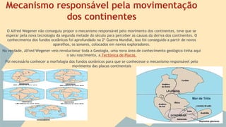 Mecanismo responsável pela movimentação
dos continentes
O Alfred Wegener não conseguiu propor o mecanismo responsável pelo movimento dos continentes, teve que se
esperar pela nova tecnologia da segunda metade do século para perceber as causas da deriva dos continentes. O
conhecimento dos fundos oceânicos foi aprofundado na 2ª Guerra Mundial, isso foi conseguido a partir de novos
aparelhos, os sonares, colocados em navios exploradores.
Na verdade, Alfred Wegener veio revolucionar toda a Geologia, uma nova área de conhecimento geológico tinha aqui
o seu nascimento, a Tectónica de Placas.
Foi necessário conhecer a morfologia dos fundos oceânicos para que se conhecesse o mecanismo responsável pelo
movimento das placas continentais

 