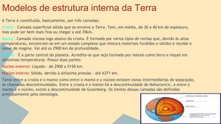 Modelos de estrutura interna da Terra
A Terra é constituída, basicamente, por três camadas:
Crosta - Camada superficial sólida que se envolve a Terra. Tem, em média, de 30 a 40 km de espessura,
mas pode ser bem mais fina ou chegar a até 70km.
Manto - Camada viscosa logo abaixo da crosta. É formada por vários tipos de rochas que, devido às altas
temperaturas, encontram-se em um estado complexo que mistura materiais fundidos e sólidos e recebe o
nome de magma. Vai até os 2900 km de profundidade.
Núcleo - É a parte central do planeta. Acredita-se que seja formado por metais como ferro e níquel em
altíssimas temperaturas. Possui duas partes:
Núcleo externo: Líquido – de 2900 a 5150 km.
Núcleo interno: Sólido, devido à altíssima pressão – até 6371 km.
Tanto entre a crosta e o manto como entre o manto e o núcleo existem zonas intermediárias de separação,
as chamadas descontinuidades. Entre a crosta e o manto há a descontinuidade de Mohorovicic, e entre o
manto e o núcleo, existe a descontinuidade de Gutenberg. Os limites dessas camadas são definidos
principalmente pela sismologia.

 