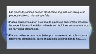 ∙ Las placas tectónicas pueden clasificarse según la corteza que se
produce sobre su misma superficie:
1) Placas continentales: en este tipo de placas se encuentran presente
las superficies continentales, además son incluidos sectores marinos
de muy poca profundidad.
2) Placas oceánicas: son recubiertas por mas masas del océano, están
totalmente sumergidas, salvo en aquellos sectores donde haya volcanes.
 