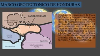 • Honduras se encentra en la Placa
del Caribe y bastante cerca de los
límite que esta placa tiene con la
Placa de Norteamérica al Norte y
la Placa de Cocos al Suroeste. El
límite existente con la Placa de
Cocos es una zona de subducción
donde la placa Oceánica de Cocos
subduce por debajo de la Placa
del Caribe dando lugar al arco
volcánico que se puede ver en El
Salvador, Nicaragua o Panamá.
MARCO GEOTECTONICO DE HONDURAS
 