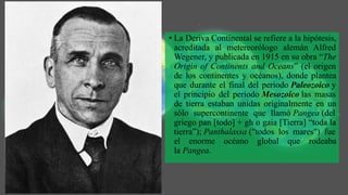 • La Deriva Continental se refiere a la hipótesis,
acreditada al metereorólogo alemán Alfred
Wegener, y publicada en 1915 en su obra “The
Origin of Continents and Oceans” (el origen
de los continentes y océanos), donde plantea
que durante el final del periodo Paleozoico y
el principio del periodo Mesozoico las masas
de tierra estaban unidas originalmente en un
sólo supercontinente que llamó Pangea (del
griego pan [todo] + gh o gaia [Tierra] “toda la
tierra”); Panthalassa ("todos los mares") fue
el enorme océano global que rodeaba
la Pangea.
 