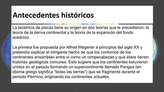 Antecedentes históricos
La tectónica de placas tiene su origen en dos teorías que le precedieron: la
teoría de la deriva continental y la teoría de la expansión del fondo
oceánico.
La primera fue propuesta por Alfred Wegener a principios del siglo XX y
pretendía explicar el intrigante hecho de que los contornos de los
continentes ensamblan entre sí como un rompecabezas y que éstos tienen
historias geológicas comunes. Esto sugiere que los continentes estuvieron
unidos en el pasado formando un supercontinente llamado Pangea (en
idioma griego significa "todas las tierras") que se fragmentó durante el
período Pérmico, originando los continentes actuales.
 