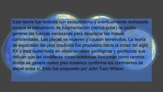 Esta teoría fue recibida con escepticismo y eventualmente rechazada
porque el mecanismo de fragmentación (deriva polar) no podía
generar las fuerzas necesarias para desplazar las masas
continentales. Las placas se mueven y causan terremotos. La teoría
de expansión del piso oceánico fue propuesta hacia la mitad del siglo
XX y está sustentada en observaciones geológicas y geofísicas que
indican que las cordilleras meso-oceánicas funcionan como centros
donde se genera nuevo piso oceánico conforme los continentes se
alejan entre sí. Esto fue propuesto por John Tuzo Wilson.
 