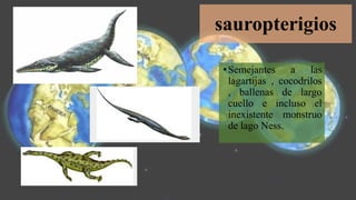 sauropterigios
•Semejantes a las
lagartijas , cocodrilos
, ballenas de largo
cuello e incluso el
inexistente monstruo
de lago Ness.
 