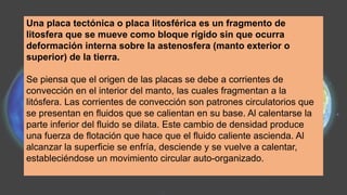Una placa tectónica o placa litosférica es un fragmento de
litosfera que se mueve como bloque rígido sin que ocurra
deformación interna sobre la astenosfera (manto exterior o
superior) de la tierra.
Se piensa que el origen de las placas se debe a corrientes de
convección en el interior del manto, las cuales fragmentan a la
litósfera. Las corrientes de convección son patrones circulatorios que
se presentan en fluidos que se calientan en su base. Al calentarse la
parte inferior del fluido se dilata. Este cambio de densidad produce
una fuerza de flotación que hace que el fluido caliente ascienda. Al
alcanzar la superficie se enfría, desciende y se vuelve a calentar,
estableciéndose un movimiento circular auto-organizado.
 