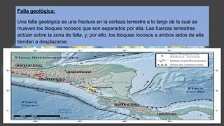 Falla geológica:
Una falla geológica es una fractura en la corteza terrestre a lo largo de la cual se
mueven los bloques rocosos que son separados por ella. Las fuerzas terrestres
actúan sobre la zona de falla, y, por ello, los bloques rocosos a ambos lados de ella
tienden a desplazarse.
 