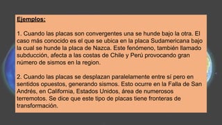 Ejemplos:
1. Cuando las placas son convergentes una se hunde bajo la otra. El
caso más conocido es el que se ubica en la placa Sudamericana bajo
la cual se hunde la placa de Nazca. Este fenómeno, también llamado
subducción, afecta a las costas de Chile y Perú provocando gran
número de sismos en la region.
2. Cuando las placas se desplazan paralelamente entre sí pero en
sentidos opuestos, generando sismos. Esto ocurre en la Falla de San
Andrés, en California, Estados Unidos, área de numerosos
terremotos. Se dice que este tipo de placas tiene fronteras de
transformación.
 