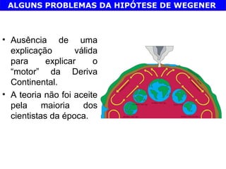 ALGUNS PROBLEMAS DA HIPÓTESE DE WEGENER



• Ausência de uma
  explicação        válida
  para      explicar     o
  “motor” da Deriva
  Continental.
• A teoria não foi aceite
  pela     maioria    dos
  cientistas da época.
 