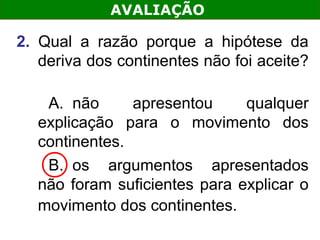 AVALIAÇÃO

2. Qual a razão porque a hipótese da
   deriva dos continentes não foi aceite?

   A. não      apresentou     qualquer
  explicação para o movimento dos
  continentes.
   B. os argumentos apresentados
  não foram suficientes para explicar o
  movimento dos continentes.
 