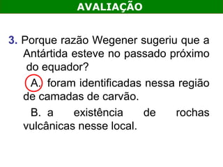 AVALIAÇÃO


3. Porque razão Wegener sugeriu que a
   Antártida esteve no passado próximo
    do equador?
     A. foram identificadas nessa região
   de camadas de carvão.
     B. a    existência     de   rochas
   vulcânicas nesse local.
 