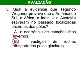 AVALIAÇÃO
5. Qual a evidência que segundo
   Wegener provava que a América do
   Sul, a África, a Índia, e a Austrália
   estiveram no passado localizadas
   próximas dos pólos?
     A. a ocorrência de estações frias
   (Invernos).
     B.        vestígios   de   rochas
   transportadas pelos glaciares.
 