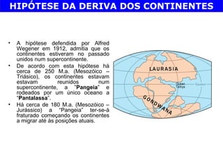 HIPÓTESE DA DERIVA DOS CONTINENTES



•   A hipótese defendida por Alfred
    Wegener em 1912, admitia que os
    continentes estiveram no passado
    unidos num supercontinente.
•   De acordo com esta hipótese há
    cerca de 250 M.a. (Mesozóico –
    Triásico), os continentes estavam
    estavam          reunidos        num
    supercontinente, a ”Pangeia” e
    rodeados por um único oceano a
    “Pantalassa”.
•   Há cerca de 180 M.a. (Mesozóico –
    Jurássico) a “Pangeia” ter-se-à
    fraturado começando os continentes
    a migrar até às posições atuais.
 