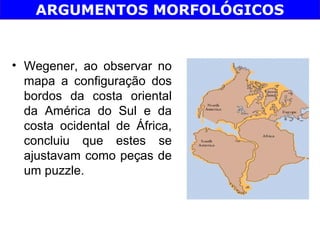ARGUMENTOS MORFOLÓGICOS


• Wegener, ao observar no
  mapa a configuração dos
  bordos da costa oriental
  da América do Sul e da
  costa ocidental de África,
  concluiu que estes se
  ajustavam como peças de
  um puzzle.
 