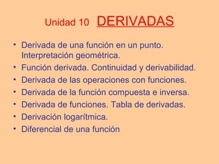 Unidad 10 DERIVADAS
• Derivada de una función en un punto.
Interpretación geométrica.
• Función derivada. Continuidad y derivabilidad.
• Derivada de las operaciones con funciones.
• Derivada de la función compuesta e inversa.
• Derivada de funciones. Tabla de derivadas.
• Derivación logarítmica.
• Diferencial de una función
 