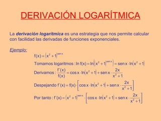 DERIVACIÓN LOGARÍTMICA
La derivación logarítmica es una estrategia que nos permite calcular
con facilidad las derivadas de funciones exponenciales.
Ejemplo:
( )
( )( ) ( )
( )
( )
( ) ( ) 





+
⋅++⋅⋅+=






+
⋅++⋅⋅=
+
⋅++⋅=
+⋅=+=
+=
1x
x2
xsen1xlnxcos1xf´(x):tantoPor
1x
x2
xsen1xlnxcosf(x)f´(x)Despejando
1x
x2
xsen1xlnxcos
)x(f
)x´(f
:Derivamos
1xlnxsen1xlnf(x)ln:logaritmosTomamos
1x)x(f
2
2xsen2
2
2
2
2
2xsen2
xsen2
 