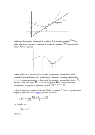 En el punto de contacto, conociendo la pendiente de la tangente, es decir        , se
puede saber a qué ritmo crece o decrece la función. El signo de         determina si la
función crece o decrece.




En este gráfico se ve que donde es creciente, las tangentes apuntan hacia arriba
(mirando de izquierda a derecha), y por lo tanto   es positiva, como en el punto        (
       ), mientras que donde es decreciente, las tangentes apuntan hacia abajo y            es
negativa, como en el punto (        ). En los puntos y , que son máximo y
mínimo local, la tangente es horizontal, luego                      .

La función derivada se puede calcular sin dibujar la curva de . En efecto, gracias a una
propiedad geométrica de la tangente, se tiene la fórmula:




Por ejemplo, sea



entonces:
 