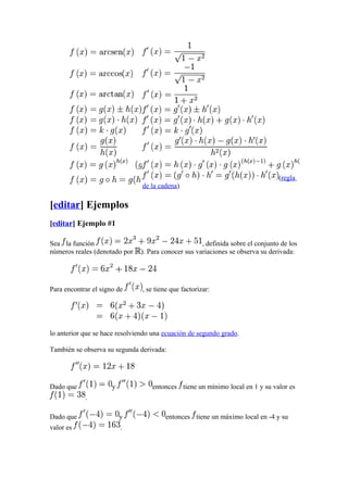 (regla
                                de la cadena)

[editar] Ejemplos
[editar] Ejemplo #1

Sea la función                                       , definida sobre el conjunto de los
números reales (denotado por   ). Para conocer sus variaciones se observa su derivada:




Para encontrar el signo de      , se tiene que factorizar:




lo anterior que se hace resolviendo una ecuación de segundo grado.

También se observa su segunda derivada:




Dado que              y            entonces tiene un mínimo local en 1 y su valor es
            .

Dado que                  y             entonces tiene un máximo local en -4 y su
valor es                  .
 
