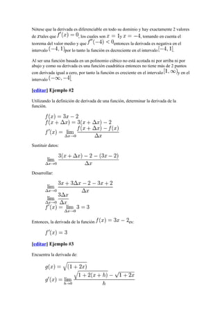 Nótese que la derivada es diferenciable en todo su dominio y hay exactamente 2 valores
de tales que                , los cuales son       y           , tomando en cuenta el
teorema del valor medio y que                  entonces la derivada es negativa en el
intervalo          por lo tanto la función es decreciente en el intervalo       .

Al ser una función basada en un polinomio cúbico no está acotada ni por arriba ni por
abajo y como su derivada es una función cuadrática entonces no tiene más de 2 puntos
con derivada igual a cero, por tanto la función es creciente en el intervalo        y en el
intervalo             .

[editar] Ejemplo #2

Utilizando la definición de derivada de una función, determinar la derivada de la
función.




Sustituir datos:




Desarrollar:




Entonces, la derivada de la función                     es:



[editar] Ejemplo #3

Encuentra la derivada de:
 