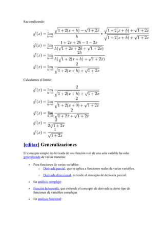 Racionalizando:




Calculamos el límite:




[editar] Generalizaciones
El concepto simple de derivada de una función real de una sola variable ha sido
generalizado de varias maneras:

   •   Para funciones de varias variables:
          o Derivada parcial, que se aplica a funciones reales de varias variables.

           o   Derivada direccional, extiende el concepto de derivada parcial.

   •   En análisis complejo:

   •   Función holomorfa, que extiende el concepto de derivada a cierto tipo de
       funciones de variables complejas
   •   En análisis funcional:
 