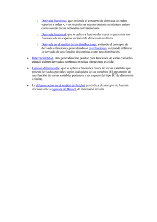o   Derivada fraccional, que extiende el concepto de derivada de orden
           superior a orden r, r no necesita ser necesariamente un número entero
           como sucede en las derivadas convencionales.
       o   Derivada funcional, que se aplica a funcionales cuyos argumentos son
           funciones de un espacio vectorial de dimensión no finita.
       o   Derivada en el sentido de las distribuciones, extiende el concepto de
           derivada a funciones generalizadas o distribuciones, así puede definirse
           la derivada de una función discontinua como una distribución.
•   Diferenciablidad, otra generalización posible para funciones de varias variables
    cuando existen derivadas continuas en todas direcciones es el de:
•   Función diferenciable, que se aplica a funciones reales de varias variables que
    poseen derivadas parciales según cualquiera de las variables (El argumento de
    una función de varias variables pertenece a un espacio del tipo     de dimensión
    n finita).
•   La diferenciación en el sentido de Fréchet generaliza el concepto de función
    diferenciable a espacios de Banach de dimensión infinita.
 