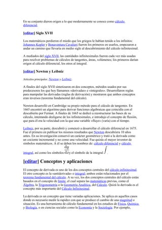En su conjunto dieron origen a lo que modernamente se conoce como cálculo
diferencial.

[editar] Siglo XVII

Los matemáticos perdieron el miedo que los griegos le habían tenido a los infinitos:
Johannes Kepler y Bonaventura Cavalieri fueron los primeros en usarlos, empezaron a
andar un camino que llevaría en medio siglo al descubrimiento del cálculo infinitesimal.

A mediados del siglo XVII, las cantidades infinitesimales fueron cada vez más usadas
para resolver problemas de cálculos de tangentes, áreas, volúmenes; los primeros darían
origen al cálculo diferencial, los otros al integral.

[editar] Newton y Leibniz

Artículos principales: Newton y Leibniz.

A finales del siglo XVII sintetizaron en dos conceptos, métodos usados por sus
predecesores los que hoy llamamos «derivadas» e «integrales». Desarrollaron reglas
para manipular las derivadas (reglas de derivación) y mostraron que ambos conceptos
eran inversos (teorema fundamental del cálculo).

Newton desarrolló en Cambridge su propio método para el cálculo de tangentes. En
1665 encontró un algoritmo para derivar funciones algebraicas que coincidía con el
descubierto por Fermat. A finales de 1665 se dedicó a reestructurar las bases de su
cálculo, intentando desligarse de los infinitesimales, e introdujo el concepto de fluxión,
que para él era la velocidad con la que una variable «fluye» (varía) con el tiempo.

Leibniz, por su parte, descubrió y comenzó a desarrollar el cálculo diferencial en 1675.
Fue el primero en publicar los mismos resultados que Newton descubriera 10 años
antes. En su investigación conservó un carácter geométrico y trató a la derivada como
un cociente incremental y no como una velocidad. Fue quizás el mayor inventor de
símbolos matemáticos. A él se deben los nombres de: cálculo diferencial y cálculo

integral, así como los símbolos      y el símbolo de la integral   .

[editar] Conceptos y aplicaciones
El concepto de derivada es uno de los dos conceptos centrales del cálculo infinitesimal.
El otro concepto es la «antiderivada» o integral; ambos están relacionados por el
teorema fundamental del cálculo. A su vez, los dos conceptos centrales del cálculo están
basados en el concepto de límite, el cual separa las matemáticas previas, como el
Álgebra, la Trigonometría o la Geometría Analítica, del Cálculo. Quizá la derivada es el
concepto más importante del Cálculo Infinitesimal.

La derivada es un concepto que tiene variadas aplicaciones. Se aplica en aquellos casos
donde es necesario medir la rapidez con que se produce el cambio de una magnitud o
situación. Es una herramienta de cálculo fundamental en los estudios de Física, Química
y Biología, o en ciencias sociales como la Economía y la Sociología. Por ejemplo,
 