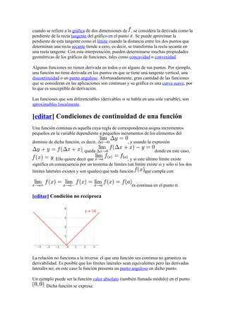 cuando se refiere a la gráfica de dos dimensiones de , se considera la derivada como la
pendiente de la recta tangente del gráfico en el punto . Se puede aproximar la
pendiente de esta tangente como el límite cuando la distancia entre los dos puntos que
determinan una recta secante tiende a cero, es decir, se transforma la recta secante en
una recta tangente. Con esta interpretación, pueden determinarse muchas propiedades
geométricas de los gráficos de funciones, tales como concavidad o convexidad.

Algunas funciones no tienen derivada en todos o en alguno de sus puntos. Por ejemplo,
una función no tiene derivada en los puntos en que se tiene una tangente vertical, una
discontinuidad o un punto anguloso. Afortunadamente, gran cantidad de las funciones
que se consideran en las aplicaciones son continuas y su gráfica es una curva suave, por
lo que es susceptible de derivación.

Las funciones que son diferenciables (derivables si se habla en una sola variable), son
aproximables linealmente.

[editar] Condiciones de continuidad de una función
Una función continua es aquella cuya regla de correspondencia asigna incrementos
pequeños en la variable dependiente a pequeños incrementos de los elementos del
dominio de dicha función, es decir,                  , y usando la expresión
                            , queda                                  donde en este caso,
            . Ello quiere decir que                 , y si este último límite existe
significa en consecuencia por un teorema de límites (un límite existe si y sólo si los dos
límites laterales existen y son iguales) que toda función      que cumpla con


                                                        es continua en el punto .

[editar] Condición no recíproca




La relación no funciona a la inversa: el que una función sea continua no garantiza su
derivabilidad. Es posible que los límites laterales sean equivalentes pero las derivadas
laterales no; en este caso la función presenta un punto anguloso en dicho punto.

Un ejemplo puede ser la función valor absoluto (también llamada módulo) en el punto
      . Dicha función se expresa:
 