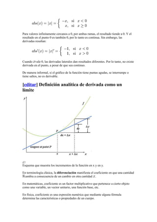 Para valores infinitamente cercanos a 0, por ambas ramas, el resultado tiende a 0. Y el
resultado en el punto 0 es también 0, por lo tanto es continua. Sin embargo, las
derivadas resultan:




Cuando vale 0, las derivadas laterales dan resultados diferentes. Por lo tanto, no existe
derivada en el punto, a pesar de que sea continuo.

De manera informal, si el gráfico de la función tiene puntas agudas, se interrumpe o
tiene saltos, no es derivable.

[editar] Definición analítica de derivada como un
límite




Esquema que muestra los incrementos de la función en x y en y.

En terminología clásica, la diferenciación manifiesta el coeficiente en que una cantidad
 cambia a consecuencia de un cambio en otra cantidad .

En matemáticas, coeficiente es un factor multiplicativo que pertenece a cierto objeto
como una variable, un vector unitario, una función base, etc.

En física, coeficiente es una expresión numérica que mediante alguna fórmula
determina las características o propiedades de un cuerpo.
 
