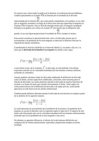 En nuestro caso, observando la gráfica de la derecha, el coeficiente del que hablamos
vendría representado en el punto de la función por el resultado de la división

representada por la relación    , que como puede comprobarse en la gráfica, es un valor
que se mantiene constante a lo largo de la línea recta azul que representa la tangente en
el punto de la función. Esto es fácil de entender puesto que el tríangulo rectángulo
formado en la gráfica con vértice en el punto , por mucho que lo dibujemos más

grande, al ser una figura proporcional el resultado de     es siempre el mismo.

Esta noción constituye la aproximación más veloz a la derivada, puesto que el
acercamiento a la pendiente de la recta tangente es tanto por la derecha como por la
izquierda de manera simultánea.

Considerando la función f definida en el intervalo abierto I y un punto a fijo en I, se
tiene que la derivada de la función f en el punto se define como sigue:




                                              ,

si este límite existe, de lo contrario, , la derivada, no está definida. Esta última
expresión coincide con la velocidad instantánea del movimiento continuo uniforme
acelerado en cinemática.

Aunque podrían calcularse todas las derivadas empleando la definición de derivada
como un límite, existen reglas bien establecidas, conocidas como teoremas para el
cálculo de derivadas, las cuales permiten calcular la derivada de muchas funciones de
acuerdo a su forma sin tener que calcular forzosamente el límite. Tales reglas son
consecuencia directa de la definición de derivada y de reglas previas, como puede
apreciarse en todo buen texto de cálculo infinitesimal.

También puede definirse alternativamente la derivada de una función en cualquier punto
de su dominio de la siguiente manera:



                                        ,

La cual representa un acercamiento de la pendiente de la secante a la pendiente de la
tangente ya sea por la derecha o por la izquierda según el signo de . El aspecto de este
límite está relacionado más con la velocidad instantánea del movimiento uniformemente
acelerado que con la pendiente de la recta tangente a una curva.

No obstante su aparente diferencia, el cálculo de la derivada por definición con
cualquiera de los límites anteriormente expresados, proporciona siempre el mismo
resultado.
 