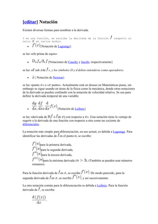 [editar] Notación
Existen diversas formas para nombrar a la derivada.

f es una función, se escribe la derivada de la función                    respecto al
valor   en varios modos:
   •          {Notación de Lagrange}

se lee «efe prima de equis»

   •          o        {Notaciones de Cauchy y Jacobi, respectivamente}

se lee « sub de », y los símbolos D y d deben entenderse como operadores.

   •     { Notación de Newton}

se lee «punto » o « punto». Actualmente está en desuso en Matemáticas puras, sin
embargo se sigue usando en áreas de la física como la mecánica, donde otras notaciones
de la derivada se pueden confundir con la notación de velocidad relativa. Se usa para
definir la derivada temporal de una variable.



   •      ,       ó           {Notación de Leibniz}

se lee «derivada de ( ó de ) con respecto a ». Esta notación tiene la ventaja de
sugerir a la derivada de una función con respecto a otra como un cociente de
diferenciales.

La notación más simple para diferenciación, en uso actual, es debida a Lagrange. Para
identificar las derivadas de en el punto , se escribe:

              para la primera derivada,
               para la segunda derivada,
                  para la tercera derivada,
              para la enésima derivada (           ). (También se pueden usar números
       romanos).

Para la función derivada de en , se escribe           . De modo parecido, para la
segunda derivada de en , se escribe            , y así sucesivamente.

La otra notación común para la diferenciación es debida a Leibniz. Para la función
derivada de , se escribe:
 