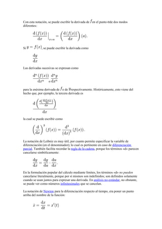Con esta notación, se puede escribir la derivada de en el punto de dos modos
diferentes:




Si            , se puede escribir la derivada como




Las derivadas sucesivas se expresan como



                   o

para la enésima derivada de o de respectivamente. Históricamente, esto viene del
hecho que, por ejemplo, la tercera derivada es




la cual se puede escribir como




La notación de Leibniz es muy útil, por cuanto permite especificar la variable de
diferenciación (en el denominador); lo cual es pertinente en caso de diferenciación
parcial. También facilita recordar la regla de la cadena, porque los términos «d» parecen
cancelarse simbólicamente:




En la formulación popular del cálculo mediante límites, los términos «d» no pueden
cancelarse literalmente, porque por sí mismos son indefinidos; son definidos solamente
cuando se usan juntos para expresar una derivada. En análisis no-estándar, no obstante,
se puede ver como números infinitesimales que se cancelan.

La notación de Newton para la diferenciación respecto al tiempo, era poner un punto
arriba del nombre de la función:
 