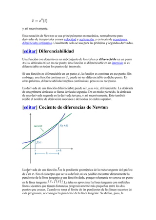 y así sucesivamente.

Esta notación de Newton se usa principalmente en mecánica, normalmente para
derivadas de tiempo tales comos velocidad y aceleración, y en teoría de ecuaciones
diferenciales ordinarias. Usualmente solo se usa para las primeras y segundas derivadas.

[editar] Diferenciabilidad
Una función con dominio en un subconjunto de los reales es diferenciable en un punto
  si su derivada existe en ese punto; una función es diferenciable en un intervalo si es
diferenciable en todos los puntos del intervalo.

Si una función es diferenciable en un punto , la función es continua en ese punto. Sin
embargo, una función continua en , puede no ser diferenciable en dicho punto. En
otras palabras, diferenciabilidad implica continuidad, pero no su recíproco.

La derivada de una función diferenciable puede ser, a su vez, diferenciable. La derivada
de una primera derivada se llama derivada segunda. De un modo parecido, la derivada
de una derivada segunda es la derivada tercera, y así sucesivamente. Esto también
recibe el nombre de derivación sucesiva o derivadas de orden superior.

[editar] Cociente de diferencias de Newton




La derivada de una función es la pendiente geométrica de la recta tangente del gráfico
de en . Sin el concepto que se va a definir, no es posible encontrar directamente la
pendiente de la línea tangente a una función dada, porque solamente se conoce un punto
en la línea tangente:            . La idea es aproximar la línea tangente con múltiples
líneas secantes que tienen distancias progresivamente más pequeñas entre los dos
puntos que cruzan. Cuando se toma el límite de las pendientes de las líneas secantes de
esta progresión, se consigue la pendiente de la línea tangente. Se define, pues, la
 
