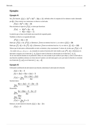 Derivada                                                                                                                        10


    Ejemplos

    Ejemplo #1
    Sea    la función                                       , definida sobre el conjunto de los números reales (denotado
    por    ). Para conocer sus variaciones se observa su derivada:


    Para encontrar el signo de       , se tiene que factorizar:



    lo anterior que se hace resolviendo una ecuación de segundo grado.
    También se observa su segunda derivada:


    Dado que              y               entonces   tiene un mínimo local en 1 y su valor es                .
    Dado que                   y              entonces    tiene un máximo local en -4 y su valor es                      .
    Nótese que la derivada es diferenciable en todo su dominio y hay exactamente 2 valores de         tales que
    , los cuales son       y           , tomando en cuenta el teorema del valor medio y que                       entonces la
    derivada es negativa en el intervalo        por lo tanto la función es decreciente en el intervalo        .
    Al ser una función basada en un polinomio cúbico no está acotada ni por arriba ni por abajo y como su derivada es
    una función cuadrática entonces no tiene más de 2 puntos con derivada igual a cero, por tanto la función es creciente
    en el intervalo        y en el intervalo            .


    Ejemplo #2
    Utilizando la definición de derivada de una función, determinar la derivada de la función.




    Sustituir datos:



    Desarrollar:




    Entonces, la derivada de la función                    es:
 