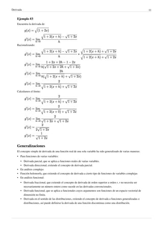 Derivada                                                                                                              11


    Ejemplo #3
    Encuentra la derivada de:




    Racionalizando:




    Calculamos el límite:




    Generalizaciones
    El concepto simple de derivada de una función real de una sola variable ha sido generalizado de varias maneras:
    • Para funciones de varias variables:
      • Derivada parcial, que se aplica a funciones reales de varias variables.
      • Derivada direccional, extiende el concepto de derivada parcial.
    • En análisis complejo:
    • Función holomorfa, que extiende el concepto de derivada a cierto tipo de funciones de variables complejas
    • En análisis funcional:
       • Derivada fraccional, que extiende el concepto de derivada de orden superior a orden r, r no necesita ser
         necesariamente un número entero como sucede en las derivadas convencionales.
       • Derivada funcional, que se aplica a funcionales cuyos argumentos son funciones de un espacio vectorial de
         dimensión no finita.
       • Derivada en el sentido de las distribuciones, extiende el concepto de derivada a funciones generalizadas o
         distribuciones, así puede definirse la derivada de una función discontinua como una distribución.
 