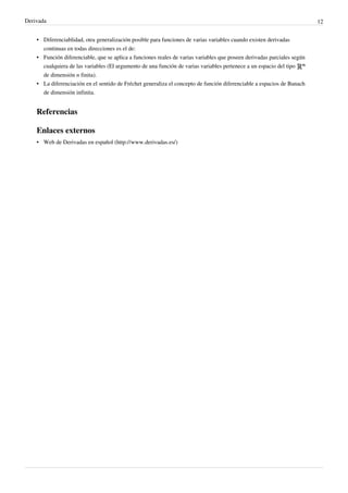 Derivada                                                                                                                 12


    • Diferenciablidad, otra generalización posible para funciones de varias variables cuando existen derivadas
      continuas en todas direcciones es el de:
    • Función diferenciable, que se aplica a funciones reales de varias variables que poseen derivadas parciales según
      cualquiera de las variables (El argumento de una función de varias variables pertenece a un espacio del tipo
      de dimensión n finita).
    • La diferenciación en el sentido de Fréchet generaliza el concepto de función diferenciable a espacios de Banach
      de dimensión infinita.


    Referencias

    Enlaces externos
    • Web de Derivadas en español (http://www.derivadas.es/)
 