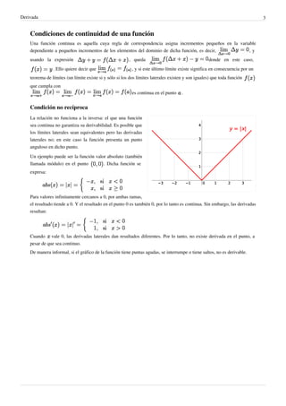Derivada                                                                                                                       3


    Condiciones de continuidad de una función
    Una función continua es aquella cuya regla de correspondencia asigna incrementos pequeños en la variable
    dependiente a pequeños incrementos de los elementos del dominio de dicha función, es decir,          ,y
    usando la expresión                                  , queda                                    donde en este caso,
                . Ello quiere decir que                    , y si este último límite existe significa en consecuencia por un
    teorema de límites (un límite existe si y sólo si los dos límites laterales existen y son iguales) que toda función
    que cumpla con
                                                           es continua en el punto    .


    Condición no recíproca
    La relación no funciona a la inversa: el que una función
    sea continua no garantiza su derivabilidad. Es posible que
    los límites laterales sean equivalentes pero las derivadas
    laterales no; en este caso la función presenta un punto
    anguloso en dicho punto.
    Un ejemplo puede ser la función valor absoluto (también
    llamada módulo) en el punto         . Dicha función se
    expresa:




    Para valores infinitamente cercanos a 0, por ambas ramas,
    el resultado tiende a 0. Y el resultado en el punto 0 es también 0, por lo tanto es continua. Sin embargo, las derivadas
    resultan:




    Cuando vale 0, las derivadas laterales dan resultados diferentes. Por lo tanto, no existe derivada en el punto, a
    pesar de que sea continuo.
    De manera informal, si el gráfico de la función tiene puntas agudas, se interrumpe o tiene saltos, no es derivable.
 