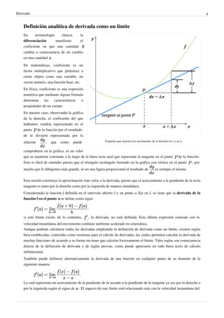 Derivada                                                                                                                             4


    Definición analítica de derivada como un límite
    En      terminología    clásica, la
    diferenciación       manifiesta  el
    coeficiente en que una cantidad
    cambia a consecuencia de un cambio
    en otra cantidad .
    En matemáticas, coeficiente es un
    factor multiplicativo que pertenece a
    cierto objeto como una variable, un
    vector unitario, una función base, etc.
    En física, coeficiente es una expresión
    numérica que mediante alguna fórmula
    determina     las    características  o
    propiedades de un cuerpo.
    En nuestro caso, observando la gráfica
    de la derecha, el coeficiente del que
    hablamos vendría representado en el
    punto de la función por el resultado
    de la división representada por la
    relación      ,   que   como     puede                Esquema que muestra los incrementos de la función en x y en y.


    comprobarse en la gráfica, es un valor
    que se mantiene constante a lo largo de la línea recta azul que representa la tangente en el punto              de la función.
    Esto es fácil de entender puesto que el tríangulo rectángulo formado en la gráfica con vértice en el punto               , por
    mucho que lo dibujemos más grande, al ser una figura proporcional el resultado de            es siempre el mismo.


    Esta noción constituye la aproximación más veloz a la derivada, puesto que el acercamiento a la pendiente de la recta
    tangente es tanto por la derecha como por la izquierda de manera simultánea.
    Considerando la función f definida en el intervalo abierto I y un punto a fijo en I, se tiene que la derivada de la
    función f en el punto se define como sigue:

                                              ,

    si este límite existe, de lo contrario,    , la derivada, no está definida. Esta última expresión coincide con la
    velocidad instantánea del movimiento continuo uniforme acelerado en cinemática.
    Aunque podrían calcularse todas las derivadas empleando la definición de derivada como un límite, existen reglas
    bien establecidas, conocidas como teoremas para el cálculo de derivadas, las cuales permiten calcular la derivada de
    muchas funciones de acuerdo a su forma sin tener que calcular forzosamente el límite. Tales reglas son consecuencia
    directa de la definición de derivada y de reglas previas, como puede apreciarse en todo buen texto de cálculo
    infinitesimal.
    También puede definirse alternativamente la derivada de una función en cualquier punto de su dominio de la
    siguiente manera:

                                         ,

    La cual representa un acercamiento de la pendiente de la secante a la pendiente de la tangente ya sea por la derecha o
    por la izquierda según el signo de . El aspecto de este límite está relacionado más con la velocidad instantánea del
 