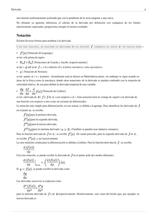 Derivada                                                                                                                                   5


    movimiento uniformemente acelerado que con la pendiente de la recta tangente a una curva.
    No obstante su aparente diferencia, el cálculo de la derivada por definición con cualquiera de los límites
    anteriormente expresados, proporciona siempre el mismo resultado.


    Notación
    Existen diversas formas para nombrar a la derivada.

    f es una función, se escribe la derivada de la función                                   respecto al valor          en varios modos:

    •            {Notación de Lagrange}
    se lee «efe prima de equis»
    •           o           {Notaciones de Cauchy y Jacobi, respectivamente}
    se lee «        sub      de    », y los símbolos D y d deben entenderse como operadores.
    •      { Notación de Newton}
    se lee «punto » o « punto». Actualmente está en desuso en Matemáticas puras, sin embargo se sigue usando en
    áreas de la física como la mecánica, donde otras notaciones de la derivada se pueden confundir con la notación de
    velocidad relativa. Se usa para definir la derivada temporal de una variable.

    •       ,        ó                 {Notación de Leibniz}

    se lee «derivada de            (      ó   de   ) con respecto a       ». Esta notación tiene la ventaja de sugerir a la derivada de
    una función con respecto a otra como un cociente de diferenciales.
    La notación más simple para diferenciación, en uso actual, es debida a Lagrange. Para identificar las derivadas de
    en el punto           , se escribe:
                      para la primera derivada,
                      para la segunda derivada,
                          para la tercera derivada,
                           para la enésima derivada (                ). (También se pueden usar números romanos).
    Para la función derivada de               en      , se escribe        . De modo parecido, para la segunda derivada de       en    ,
    se escribe                , y así sucesivamente.
    La otra notación común para la diferenciación es debida a Leibniz. Para la función derivada de                   , se escribe:



    Con esta notación, se puede escribir la derivada de                 en el punto   de dos modos diferentes:




    Si                    , se puede escribir la derivada como



    Las derivadas sucesivas se expresan como

                              o

    para la enésima derivada de                o de      respectivamente. Históricamente, esto viene del hecho que, por ejemplo, la
    tercera derivada es
 