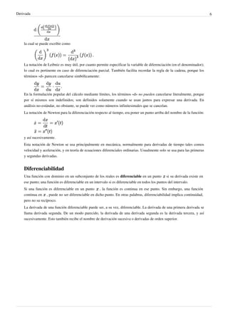 Derivada                                                                                                                    6




    la cual se puede escribir como




    La notación de Leibniz es muy útil, por cuanto permite especificar la variable de diferenciación (en el denominador);
    lo cual es pertinente en caso de diferenciación parcial. También facilita recordar la regla de la cadena, porque los
    términos «d» parecen cancelarse simbólicamente:



    En la formulación popular del cálculo mediante límites, los términos «d» no pueden cancelarse literalmente, porque
    por sí mismos son indefinidos; son definidos solamente cuando se usan juntos para expresar una derivada. En
    análisis no-estándar, no obstante, se puede ver como números infinitesimales que se cancelan.
    La notación de Newton para la diferenciación respecto al tiempo, era poner un punto arriba del nombre de la función:




    y así sucesivamente.
    Esta notación de Newton se usa principalmente en mecánica, normalmente para derivadas de tiempo tales comos
    velocidad y aceleración, y en teoría de ecuaciones diferenciales ordinarias. Usualmente solo se usa para las primeras
    y segundas derivadas.


    Diferenciabilidad
    Una función con dominio en un subconjunto de los reales es diferenciable en un punto si su derivada existe en
    ese punto; una función es diferenciable en un intervalo si es diferenciable en todos los puntos del intervalo.
    Si una función es diferenciable en un punto , la función es continua en ese punto. Sin embargo, una función
    continua en , puede no ser diferenciable en dicho punto. En otras palabras, diferenciabilidad implica continuidad,
    pero no su recíproco.
    La derivada de una función diferenciable puede ser, a su vez, diferenciable. La derivada de una primera derivada se
    llama derivada segunda. De un modo parecido, la derivada de una derivada segunda es la derivada tercera, y así
    sucesivamente. Esto también recibe el nombre de derivación sucesiva o derivadas de orden superior.
 