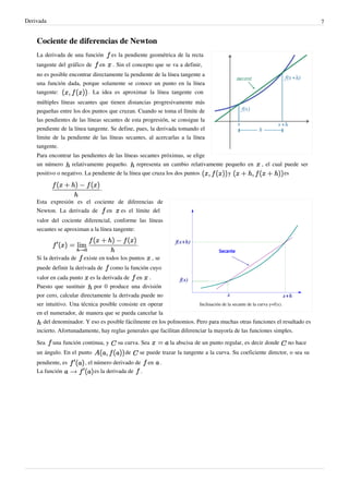 Derivada                                                                                                                           7


    Cociente de diferencias de Newton
    La derivada de una función       es la pendiente geométrica de la recta
    tangente del gráfico de     en    . Sin el concepto que se va a definir,
    no es posible encontrar directamente la pendiente de la línea tangente a
    una función dada, porque solamente se conoce un punto en la línea
    tangente:             . La idea es aproximar la línea tangente con
    múltiples líneas secantes que tienen distancias progresivamente más
    pequeñas entre los dos puntos que cruzan. Cuando se toma el límite de
    las pendientes de las líneas secantes de esta progresión, se consigue la
    pendiente de la línea tangente. Se define, pues, la derivada tomando el
    límite de la pendiente de las líneas secantes, al acercarlas a la línea
    tangente.
    Para encontrar las pendientes de las líneas secantes próximas, se elige
    un número     relativamente pequeño.      representa un cambio relativamente pequeño en                  , el cual puede ser
    positivo o negativo. La pendiente de la línea que cruza los dos puntos                     y                        es

                                 .

    Esta expresión es el cociente de diferencias de
    Newton. La derivada de    en   es el límite del
    valor del cociente diferencial, conforme las líneas
    secantes se aproximan a la línea tangente:

                                                .

    Si la derivada de     existe en todos los puntos        , se
    puede definir la derivada de     como la función cuyo
    valor en cada punto     es la derivada de   en      .
    Puesto que sustituir      por 0 produce una división
    por cero, calcular directamente la derivada puede no
    ser intuitivo. Una técnica posible consiste en operar               Inclinación de la secante de la curva y=f(x).
    en el numerador, de manera que se pueda cancelar la
       del denominador. Y eso es posible fácilmente en los polinomios. Pero para muchas otras funciones el resultado es
    incierto. Afortunadamente, hay reglas generales que facilitan diferenciar la mayoría de las funciones simples.

    Sea    una función continua, y      su curva. Sea                  la abscisa de un punto regular, es decir donde    no hace
    un ángulo. En el punto                 de       se puede trazar la tangente a la curva. Su coeficiente director, o sea su
    pendiente, es          , el número derivado de en              .
    La función                  es la derivada de .
 