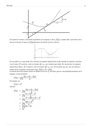 Derivada                                                                                                                         8




    En el punto de contacto, conociendo la pendiente de la tangente, es decir             , se puede saber a qué ritmo crece o
    decrece la función. El signo de        determina si la función     crece o decrece.




    En este gráfico se ve que donde     es creciente, las tangentes apuntan hacia arriba (mirando de izquierda a derecha),
    y por lo tanto     es positiva, como en el punto    (           ), mientras que donde      es decreciente, las tangentes
    apuntan hacia abajo y      es negativa, como en el punto    (           ). En los puntos      y    , que son máximo y
    mínimo local, la tangente es horizontal, luego                         .
    La función derivada se puede calcular sin dibujar la curva de     . En efecto, gracias a una propiedad geométrica de la
    tangente, se tiene la fórmula:



    Por ejemplo, sea


    entonces:
 