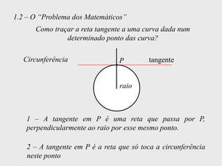 1.2 – O “Problema dos Matemáticos”
      Como traçar a reta tangente a uma curva dada num
               determinado ponto das curva?

   Circunferência                P         tangente


                                 raio



   1 – A tangente em P é uma reta que passa por P,
   perpendicularmente ao raio por esse mesmo ponto.

    2 – A tangente em P é a reta que só toca a circunferência
    neste ponto
 