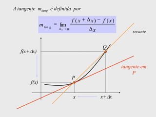 A tangente mtang é definida por

                                   f (x   x)   f ( x)
               m tan g   lim
                         x     0          x                  secante


                                               Q
   f(x+ x)

                                                        tangente em
                                                             P
                                   P
        f(x)

                                   x           x+ x
 