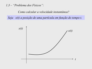 1.3 – “Problema dos Físicos”:

         Como calcular a velocidade instantânea?
 Seja x(t) a posição de uma partícula em função do tempo t.


         x(t)
                                                x(t)




                                                       t
 