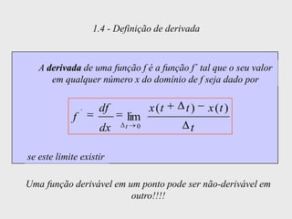 1.4 - Definição de derivada



   A derivada de uma função f é a função f´ tal que o seu valor
      em qualquer número x do domínio de f seja dado por


                 ´    df             x (t   t)     x (t )
             f               lim
                      dx     t   0           t

se este limite existir

Uma função derivável em um ponto pode ser não-derivável em
                         outro!!!!
 