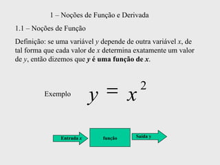 1 – Noções de Função e Derivada
1.1 – Noções de Função
Definição: se uma variável y depende de outra variável x, de
tal forma que cada valor de x determina exatamente um valor
de y, então dizemos que y é uma função de x.


                                            2
         Exemplo
                           y            x
               Entrada x       função   Saída y
 